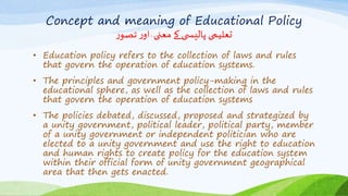 Concept and meaning of Educational Policy
‫ر‬‫تصو‬‫ر‬‫او‬ ٰ‫معنی‬ ‫کے‬ ‫ی‬ ‫پالیس‬ ‫تعلیمی‬
• Education policy refers to the collection of laws and rules
that govern the operation of education systems.
• The principles and government policy-making in the
educational sphere, as well as the collection of laws and rules
that govern the operation of education systems
• The policies debated, discussed, proposed and strategized by
a unity government, political leader, political party, member
of a unity government or independent politician who are
elected to a unity government and use the right to education
and human rights to create policy for the education system
within their official form of unity government geographical
area that then gets enacted.
 