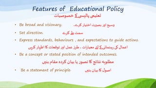 Features of Educational Policy
‫خصوصیات‬ ‫کے‬ ‫ی‬ ‫پالیس‬ ‫تعلیمی‬
• Be broad and visionary. ‫کرے۔‬‫اختیار‬‫بصیرت‬‫ر‬‫او‬‫وسیع‬
• Set direction. ‫کرے‬ ‫طے‬ ‫سمت‬
• Express standards, behaviours , and expectations to guide actions.
‫کریں‬ ‫اظہار‬ ‫کا‬‫توقعات‬‫ر‬‫او‬ ‫عمل‬‫ز‬‫طر‬ ،‫ات‬‫ر‬‫معیا‬ ‫لئے‬ ‫کے‬ ‫ہنمائی‬‫ر‬ ‫کی‬ ‫اعمال‬
• Be a concept or stated position of intended outcomes.
‫بنیں‬‫مقام‬ ‫کردہ‬ ‫بیان‬ ‫یا‬ ‫ر‬‫تصو‬ ‫کا‬ ‫نتائج‬ ‫مطلوبہ‬
• Be a statement of principle‫۔‬ ‫بنیں‬ ‫بیان‬ ‫کا‬ ‫ل‬‫اصو‬
 