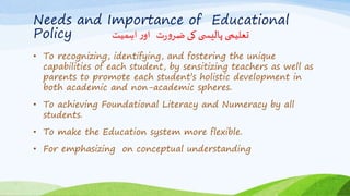 Needs and Importance of Educational
Policy ‫اہمیت‬ ‫ر‬‫او‬ ‫ت‬‫ر‬‫و‬‫ضر‬ ‫کی‬ ‫ی‬ ‫پالیس‬ ‫تعلیمی‬
• To recognizing, identifying, and fostering the unique
capabilities of each student, by sensitizing teachers as well as
parents to promote each student’s holistic development in
both academic and non-academic spheres.
• To achieving Foundational Literacy and Numeracy by all
students.
• To make the Education system more flexible.
• For emphasizing on conceptual understanding
 