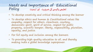 Needs and Importance of Educational
Policy ‫اہمیت‬ ‫ر‬‫او‬ ‫ت‬‫ر‬‫و‬‫ضر‬ ‫کی‬ ‫ی‬ ‫پالیس‬ ‫تعلیمی‬
• To develop creativity and critical thinking among the learner
• To develop ethics and human & Constitutional values like
empathy, respect for others, cleanliness, courtesy,
democratic spirit, spirit of service, respect for public
property, scientific temper, liberty, responsibility, pluralism,
equality, and justice.
• For full equity and inclusion among the learners.
• To providing high-quality education to all, and thereby
making India a global knowledge superpower.
 