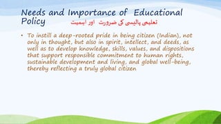 Needs and Importance of Educational
Policy ‫اہمیت‬ ‫ر‬‫او‬ ‫ت‬‫ر‬‫و‬‫ضر‬ ‫کی‬ ‫ی‬ ‫پالیس‬ ‫تعلیمی‬
• To instill a deep-rooted pride in being citizen (Indian), not
only in thought, but also in spirit, intellect, and deeds, as
well as to develop knowledge, skills, values, and dispositions
that support responsible commitment to human rights,
sustainable development and living, and global well-being,
thereby reflecting a truly global citizen
 