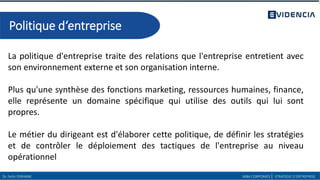 La politique d'entreprise traite des relations que l'entreprise entretient avec
son environnement externe et son organisation interne.
Plus qu'une synthèse des fonctions marketing, ressources humaines, finance,
elle représente un domaine spécifique qui utilise des outils qui lui sont
propres.
Le métier du dirigeant est d'élaborer cette politique, de définir les stratégies
et de contrôler le déploiement des tactiques de l'entreprise au niveau
opérationnel
Dr. Fethi FERHANE MBA CORPORATE| STRATEGIE D’ENTREPRISE
Politique d‘entreprise
 