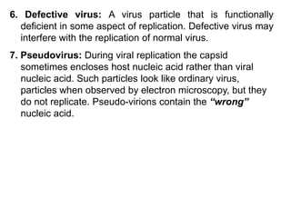 6. Defective virus: A virus particle that is functionally
deficient in some aspect of replication. Defective virus may
interfere with the replication of normal virus.
7. Pseudovirus: During viral replication the capsid
sometimes encloses host nucleic acid rather than viral
nucleic acid. Such particles look like ordinary virus,
particles when observed by electron microscopy, but they
do not replicate. Pseudo-virions contain the “wrong”
nucleic acid.
 