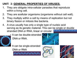 UNIT: 2: GENERAL PROPERTIES OF VIRUSES.
1. They are obligate intra-cellular parasites that reproduce
within a living cell.
2. They are acellular organisms (organisms without cell wall).
3. They multiply within a cell by means of replication but not
binary fission or mitosis like bacteria.
4. A virus usually has only a single type of nucleic acid
serving as its genetic material. This can be single or double
stranded DNA or RNA, linear or circular
• It can be double-stranded
DNA or RNA.
• It can be single-stranded
DNA or RNA
 