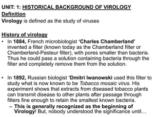 UNIT: 1: HISTORICAL BACKGROUND OF VIROLOGY
Definition
Virology is defined as the study of viruses
History of virology
• In 1884, French microbiologist ‘Charles Chamberland’
invented a filter (known today as the Chamberland filter or
Chamberland-Pasteur filter), with pores smaller than bacteria.
Thus he could pass a solution containing bacteria through the
filter and completely remove them from the solution.
• In 1892, Russian biologist ‘Dmitri Iwanowski used this filter to
study what is now known to be Tobacco mosaic virus. His
experiment shows that extracts from diseased tobacco plants
can transmit disease to other plants after passage through
filters fine enough to retain the smallest known bacteria.
– This is generally recognized as the beginning of
Virology! But, nobody understood the significance until…
 