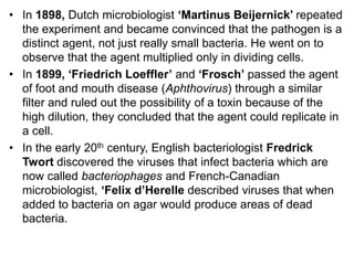 • In 1898, Dutch microbiologist ‘Martinus Beijernick’ repeated
the experiment and became convinced that the pathogen is a
distinct agent, not just really small bacteria. He went on to
observe that the agent multiplied only in dividing cells.
• In 1899, ‘Friedrich Loeffler’ and ‘Frosch’ passed the agent
of foot and mouth disease (Aphthovirus) through a similar
filter and ruled out the possibility of a toxin because of the
high dilution, they concluded that the agent could replicate in
a cell.
• In the early 20th century, English bacteriologist Fredrick
Twort discovered the viruses that infect bacteria which are
now called bacteriophages and French-Canadian
microbiologist, ‘Felix d’Herelle described viruses that when
added to bacteria on agar would produce areas of dead
bacteria.
 