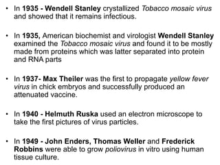 • In 1935 - Wendell Stanley crystallized Tobacco mosaic virus
and showed that it remains infectious.
• In 1935, American biochemist and virologist Wendell Stanley
examined the Tobacco mosaic virus and found it to be mostly
made from proteins which was latter separated into protein
and RNA parts
• In 1937- Max Theiler was the first to propagate yellow fever
virus in chick embryos and successfully produced an
attenuated vaccine.
• In 1940 - Helmuth Ruska used an electron microscope to
take the first pictures of virus particles.
• In 1949 - John Enders, Thomas Weller and Frederick
Robbins were able to grow poliovirus in vitro using human
tissue culture.
 