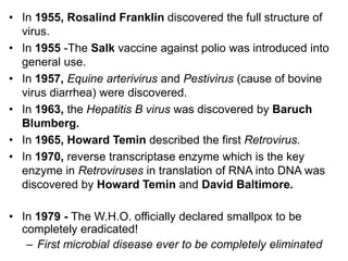• In 1955, Rosalind Franklin discovered the full structure of
virus.
• In 1955 -The Salk vaccine against polio was introduced into
general use.
• In 1957, Equine arterivirus and Pestivirus (cause of bovine
virus diarrhea) were discovered.
• In 1963, the Hepatitis B virus was discovered by Baruch
Blumberg.
• In 1965, Howard Temin described the first Retrovirus.
• In 1970, reverse transcriptase enzyme which is the key
enzyme in Retroviruses in translation of RNA into DNA was
discovered by Howard Temin and David Baltimore.
• In 1979 - The W.H.O. officially declared smallpox to be
completely eradicated!
– First microbial disease ever to be completely eliminated
 