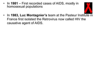 • In 1981 – First recorded cases of AIDS, mostly in
homosexual populations
• In 1983, Luc Montagnier’s team at the Pasteur Institute in
France first isolated the Retrovirus now called HIV the
causative agent of AIDS.
 
