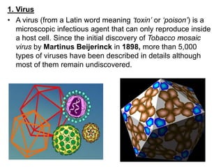 1. Virus
• A virus (from a Latin word meaning ‘toxin’ or ‘poison’) is a
microscopic infectious agent that can only reproduce inside
a host cell. Since the initial discovery of Tobacco mosaic
virus by Martinus Beijerinck in 1898, more than 5,000
types of viruses have been described in details although
most of them remain undiscovered.
 