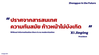 24 August 2021
Xi Jinping
ปราศจากสารสนเทศ
ความทันสมัย ก้าวหน้าไม่บังเกิด
President
Without informatization there is no modernization
“ “
Zhongguo in the Future
 