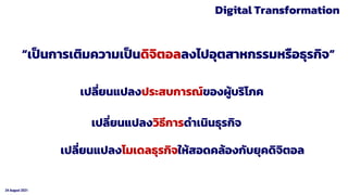 24 August 2021
Digital Transformation
“เป็นการเติมความเป็นดิจิตอลลงไปอุตสาหกรรมหรือธุรกิจ”
เปลี่ยนแปลงประสบการณ์ของผู้บริโภค
เปลี่ยนแปลงวิธีการดาเนินธุรกิจ
เปลี่ยนแปลงโมเดลธุรกิจให้สอดคล้องกับยุคดิจิตอล
 