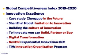 24 August 2021
 Global Competitiveness Index 2019-2020
 Innovation Excellence
 Case study: Zhongguo in the Future
 ShanZhai Model : Imitation to Innovation
 Building the culture of innovation
 To innovate you can Build, Partner or Buy
 Digital Transformation
 Next10 : Exponential Innovation 2021
 TIM: Innovation Organization Program
 