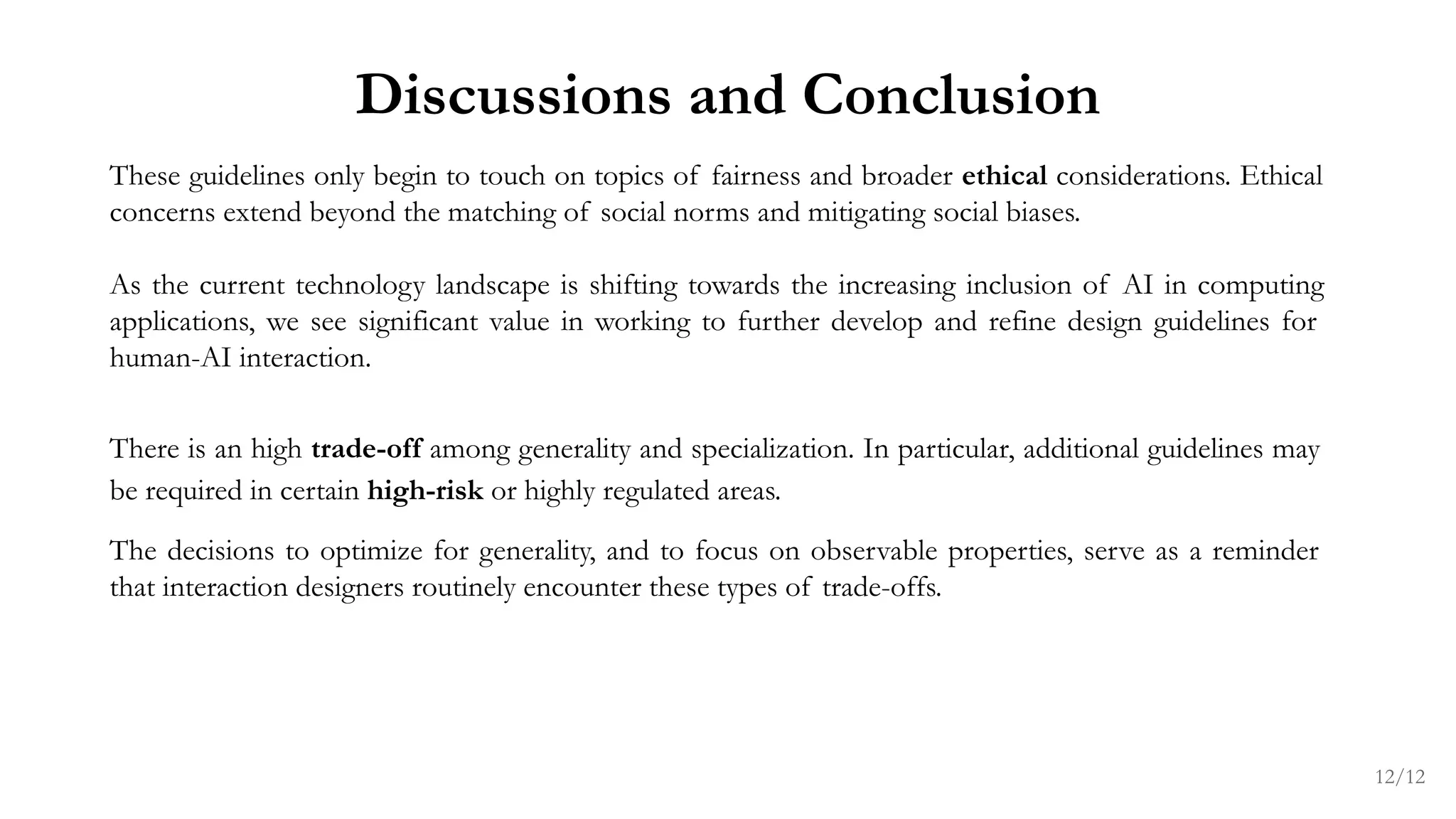 These guidelines only begin to touch on topics of fairness and broader ethical considerations. Ethical
concerns extend beyond the matching of social norms and mitigating social biases.
As the current technology landscape is shifting towards the increasing inclusion of AI in computing
applications, we see significant value in working to further develop and refine design guidelines for
human-AI interaction.
There is an high trade-off among generality and specialization. In particular, additional guidelines may
be required in certain high-risk or highly regulated areas.
The decisions to optimize for generality, and to focus on observable properties, serve as a reminder
that interaction designers routinely encounter these types of trade-offs.
Discussions and Conclusion
12/12
 