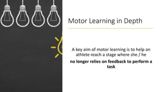 Motor Learning in Depth
A key aim of motor learning is to help an
athlete reach a stage where she / he
no longer relies on feedback to perform a
task
 