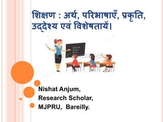शिक्षण : अर्थ, परिभाषाएँ, प्रकृ ति,
उद्देश्य एवं वविेषिायें।
Nishat Anjum,
Research Scholar,
MJPRU, Bareilly.
 