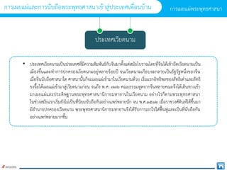 ประเทศเวียดนำม
• ประเทศเวียดนำมเป็นประเทศที่มีควำมสัมพันธ์กับจีนมำตั้งแต่สมัยโบรำณโดยที่จีนได้เข้ำยึดเวียดนำมเป็น
เมืองขึ้นและทำกำรปกครองเวียดนำมอยู่หลำยร้อยปี จนเวียดนำมเกือบจะกลำยเป็นรัฐรัฐหนึ่งของจีน
เมื่อจีนนับถือศำสนำใด ศำสนำนั้นก็จะเผยแผ่เข้ำมำในเวียดนำมด้วย เริ่มแรกอิทธิพลของลัทธิเต๋ำและลัทธิ
ขงจื๊อได้เผยแผ่เข้ำมำสู่เวียดนำมก่อน จนถึง พ.ศ. ๗๓๒ คณะธรรมทูตจำกจีนหลำยคณะจึงได้เดินทำงเข้ำ
มำเผยแผ่และประดิษฐำนพระพุทธศำสนำนิกำยมหำยำนในเวียดนำม อย่ำงไรก็ตำมพระพุทธศำสนำ
ในช่วงสมัยแรกเริ่มยังไม่เป็นที่นิยมนับถือกันอย่ำงแพร่หลำยนัก จน พ.ศ.๑๕๑๒ เมื่อรำชวงศ์ดินห์ได้ขึ้นมำ
มีอำนำจปกครองเวียดนำม พระพุทธศำสนำนิกำยมหำยำนจึงได้รับกำรเอำใจใส่ฟื้นฟูและเป็นที่นับถือกัน
อย่ำงแพร่หลำยมำกขึ้น
กำรเผยแผ่พระพุทธศำสนำ
กำรเผยแผ่และกำรนับถือพระพุทธศำสนำเข้ำสู่ประเทศเพื่อนบ้ำน
 