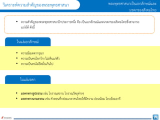 วิเครำะห์ควำมสำคัญของพระพุทธศำสนำ พระพุทธศำสนำเป็นเอกลักษณ์และ
มรดกของสังคมไทย
• ควำมสำคัญของพระพุทธศำสนำอีกประกำรหนึ่ง คือ เป็นเอกลักษณ์และมรดกของสังคมไทยซึ่งสำมำรถ
แบ่งได้ ดังนี้
ในแง่เอกลักษณ์
• ควำมมีเมตตำกรุณำ
• ควำมเป็นคนใจกว้ำง ไม่เห็นแก่ตัว
• ควำมเป็นคนไม่ยึดมั่นเกินไป
ในแง่มรดก
• มรดกทางรูปธรรม เช่น โบรำณสถำน โบรำณวัตถุต่ำงๆ
• มรดกทางนามธรรม เช่น คำสอนที่กล่อมเกลำคนไทยให้มีควำม อ่อนน้อม โอบอ้อมอำรี
 