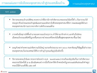 พ.ศ. ๑๗๓๓
• รัชกำลของพระเจ้ำนรปติสิทธุ ทรงทรำบว่ำที่ลังกำมีกำรทำสังคำยนำพระธรรมวินัยครั้งที่ ๖ จึงอำรำธนำให้
พระอุตรำชีวะนำคณะพระภิกษุสงฆ์และสำมเณรเดินทำงไปสืบพระพุทธศำสนำที่ลังกำ คณะสมณทูตได้นำเอำ
พระพุทธศำสนำนิกำรเถรวำทจำกลังกำวงศ์เข้ำมำเผยแผ่ด้วย
• ภำยหลังเมื่อพุกำมได้สิ้นอำนำจลงเพรำะมองโกลรุกรำน ทำให้อำณำจักรต่ำงๆ แยกตัวเป็นอิสระ
เมื่อพระเจ้ำธรรมเจดีย์ศรีปิฎกธรขึ้นครองรำชย์ พระองค์จึงทรงริเริ่มฟื้นฟูพระพุทธศำสนำขึ้นมำใหม่
• มอญกับพม่ำทำสงครำมแย่งชิงควำมเป็นใหญ่ จนกระทั่งประมำณ พ.ศ. ๒๓๐๐ ชนชำติมอญก็ได้สูญสิ้นอำนำจลง
พระพุทธศำสนำในประเทศพม่ำได้รับกำรทำนุบำรุงจนเจริญรุ่งเรืองอีกครั้ง
• รัชกำลของพระเจ้ำมินดง (ครองรำชย์ระหว่ำง พ.ศ. ๒๓๙๕-๒๔๒o) ทรงเป็นองค์อุปถัมภ์ในกำรทำสังคำยนำ
พระธรรมวินัยครั้งที่ ๕ ณ เมืองมัณฑะเลย์ จำกนั้นก็โปรดฯให้จำรึกพระไตรปิฎกลงบนแผ่นหินอ่อนแล้วทำสถูป
ครอบไว้มีจำนวนทั้งสิ้น ๔๕o องค์
กำรเผยแผ่พระพุทธศำสนำ
กำรเผยแผ่และกำรนับถือพระพุทธศำสนำเข้ำสู่ประเทศเพื่อนบ้ำน
 
