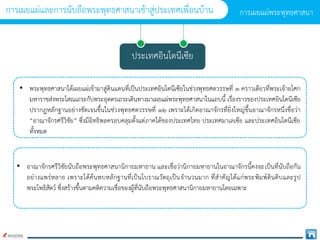 ประเทศอินโดนีเซีย
• พระพุทธศำสนำได้เผยแผ่เข้ำมำสู่ดินแดนที่เป็นประเทศอินโดนีเซียในช่วงพุทธศตวรรษที่ ๓ ครำวเดียวที่พระเจ้ำอโศก
มหำรำชส่งพระโสณเถระกับพระอุตตรเถระเดินทำงมำเผยแผ่พระพุทธศำสนำในแถบนี้ เรื่องรำวของประเทศอินโดนีเซีย
ปรำกฏหลักฐำนอย่ำงชัดเจนขึ้นในช่วงพุทธศตวรรษที่ ๑๒ เพรำะได้เกิดอำณำจักรที่ยิ่งใหญ่ขึ้นอำณำจักรหนึ่งชื่อว่ำ
“อำณำจักรศรีวิชัย” ซึ่งมีอิทธิพลครอบคลุมตั้งแต่ภำคใต้ของประเทศไทย ประเทศมำเลเซีย และประเทศอินโดนีเซีย
ทั้งหมด
• อำณำจักรศรีวิชัยนับถือพระพุทธศำสนำนิกำยมหำยำน และเชื่อว่ำนิกำยมหำยำนในอำณำจักรนี้คงจะเป็นที่นับถือกัน
อย่ำงแพร่หลำย เพรำะได้ค้นพบหลักฐำนที่เป็นโบรำณวัตถุเป็นจำนวนมำก ที่สำคัญได้แก่พระพิมพ์ดินดิบและรูป
พระโพธิสัตว์ ซึ่งสร้ำงขึ้นตำมคติควำมเชื่อของผู้ที่นับถือพระพุทธศำสนำนิกำยมหำยำนโดยเฉพำะ
กำรเผยแผ่พระพุทธศำสนำ
กำรเผยแผ่และกำรนับถือพระพุทธศำสนำเข้ำสู่ประเทศเพื่อนบ้ำน
 