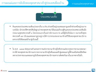 ประเทศมำเลเซีย
• ดินแดนของประเทศมำเลเซียแบ่งออกเป็น ๒ ส่วน ส่วนหนึ่งอยู่บนแหลมมลำยูและอีกส่วนหนึ่งอยู่บนเกำะ
บอร์เนียว นักประวัติศำสตร์สันนิษฐำนว่ำพระพุทธศำสนำได้เผยแผ่เข้ำมำสู่ดินแดนของประเทศมำเลเซียเมื่อ
ประมำณพุทธศตวรรษที่ ๓ โดยระยะแรกเป็นอย่ำงนิกำยเถรวำท แต่มีผู้นับถือไม่มำก จนกระทั่งพุทธ
ศตวรรษที่ ๑๒ บริเวณแหลมมลำยูตกอยู่ภำยใต้กำรปกครองของอำณำจักรศรีวิชัยพระพุทธศำสนำนิกำย
มหำยำนจึงได้เผยแผ่เข้ำมำสู่บริเวณนี้
• ใน พ.ศ. ๑๘๓๗ พ่อขุนรำมคำแหงมหำรำชแห่งรำชอำณำจักรสุโขทัยทรงแผ่ขยำยพระรำชอำณำเขตลงมำ
ทำงใต้ พระพุทธศำสนำนิกำยเถรวำทจำกอำณำจักรสุโขทัยเผยแผ่เข้ำสู่แหลมมลำยูนี้ด้วยแต่ไม่ค่อยมีอิทธิพล
เพรำะประชำชนบนแหลมมลำยูนับถือพระพุทธศำสนำนิกำยมหำยำนติดต่อกันมำเป็นเวลำหลำยปีแล้ว
กำรเผยแผ่พระพุทธศำสนำ
กำรเผยแผ่และกำรนับถือพระพุทธศำสนำเข้ำสู่ประเทศเพื่อนบ้ำน
 