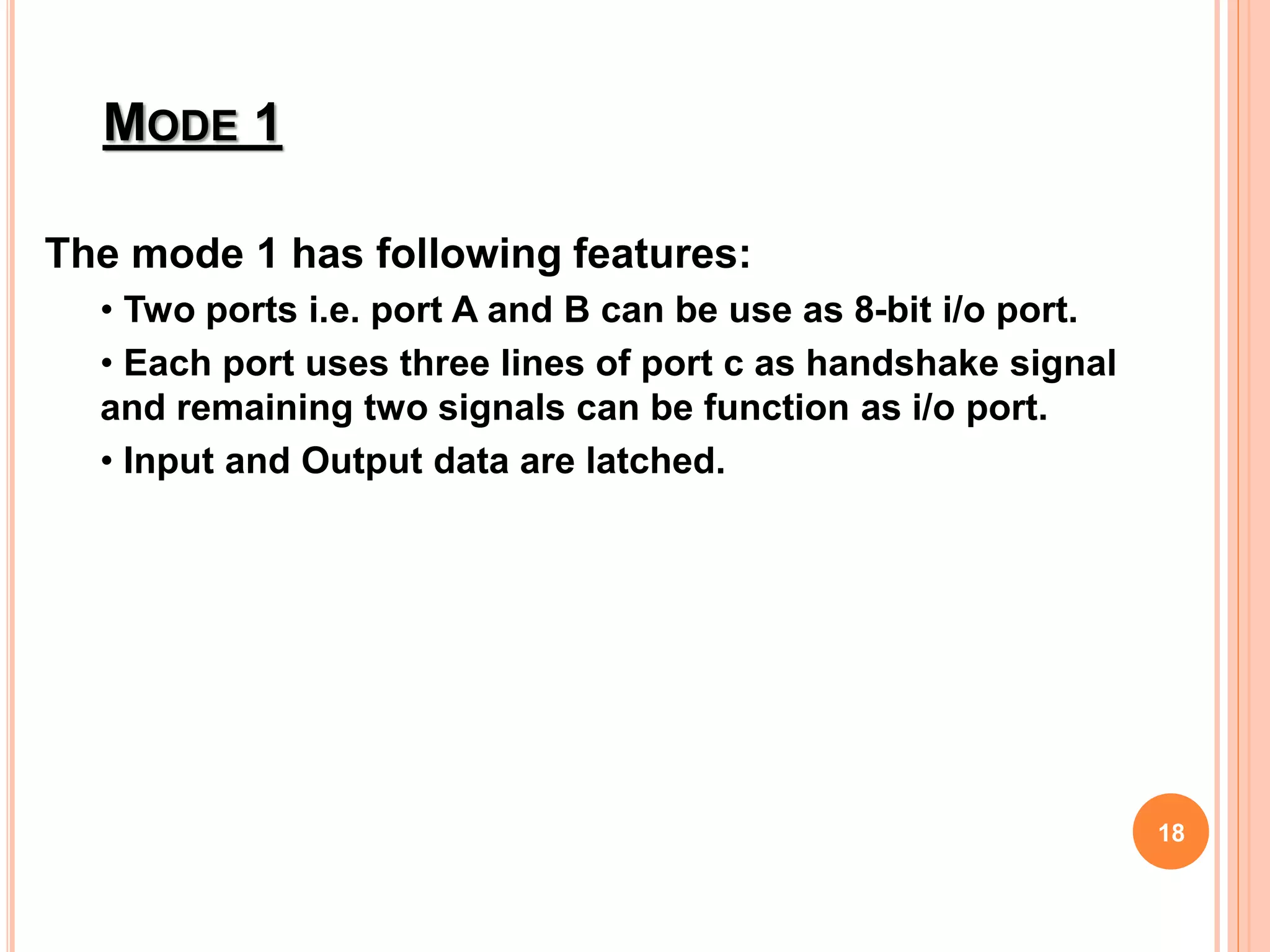 The mode 1 has following features:
• Two ports i.e. port A and B can be use as 8-bit i/o port.
• Each port uses three lines of port c as handshake signal
and remaining two signals can be function as i/o port.
• Input and Output data are latched.
MODE 1
18
 