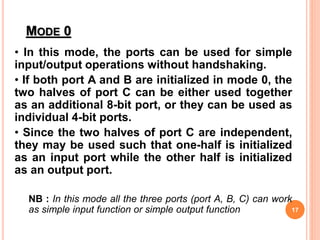 MODE 0
• In this mode, the ports can be used for simple
input/output operations without handshaking.
• If both port A and B are initialized in mode 0, the
two halves of port C can be either used together
as an additional 8-bit port, or they can be used as
individual 4-bit ports.
• Since the two halves of port C are independent,
they may be used such that one-half is initialized
as an input port while the other half is initialized
as an output port.
NB : In this mode all the three ports (port A, B, C) can work
as simple input function or simple output function 17
 
