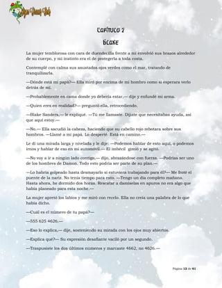 Página 12 de 61
Capítulo 2
Blake
La mujer temblorosa con cara de duendecilla frente a mí envolvió sus brazos alrededor
de su cuerpo, y mi instinto era el de protegerla a toda costa.
Contemplé con calma sus asustados ojos verdes como el mar, tratando de
tranquilizarla.
—Dónde está mi papá?— Ella miró por encima de mi hombro como si esperara verlo
detrás de mí.
—Probablemente en cama donde yo debería estar,— dije y enfundé mi arma.
—Quien eres en realidad?— preguntó ella, retrocediendo.
—Blake Sanders,— le expliqué. —Tú me llamaste. Dijiste que necesitabas ayuda, así
que aquí estoy.—
—No.— Ella sacudió la cabeza, haciendo que su cabello rojo rebotara sobre sus
hombros. —Llamé a mi papá. Lo desperté. Está en camino.—
Le di una mirada larga y nivelada y le dije: —Podemos hablar de esto aquí, o podemos
irnos y hablar de eso en mi automóvil.— El imbécil gimió y se agitó.
—No voy a ir a ningún lado contigo,— dijo, abrazándose con fuerza. —Podrías ser uno
de los hombres de Damon. Todo esto podría ser parte de su plan.—
—Lo habría golpeado hasta desmayarlo si estuviera trabajando para él?— Me froté el
puente de la nariz. No tenía tiempo para esto. —Tengo un día completo mañana.
Hasta ahora, he dormido dos horas. Rescatar a damiselas en apuros no era algo que
había planeado para esta noche.—
La mujer apretó los labios y me miró con recelo. Ella no creía una palabra de lo que
había dicho.
—Cuál es el número de tu papá?—
—555 625 4626.—
—Eso lo explica,— dije, sosteniendo su mirada con los ojos muy abiertos.
—Explica qué?— Su expresión desafiante vaciló por un segundo.
—Traspusiste los dos últimos números y marcaste 4662, no 4626.—
 