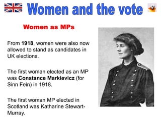 Women as MPs
From 1918, women were also now
allowed to stand as candidates in
UK elections.
The first woman elected as an MP
was Constance Markievicz (for
Sinn Fein) in 1918.
The first woman MP elected in
Scotland was Katharine Stewart-
Murray.
 