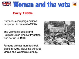 Early 1900s
Numerous campaign actions
happened in the early-1900s.
The Women’s Social and
Political Union (the Suffragettes)
was set up in 1903.
Famous protest marches took
place in 1907, including the Mud
March and Women’s Sunday.
 