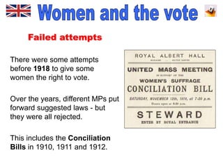 Failed attempts
There were some attempts
before 1918 to give some
women the right to vote.
Over the years, different MPs put
forward suggested laws - but
they were all rejected.
This includes the Conciliation
Bills in 1910, 1911 and 1912.
 