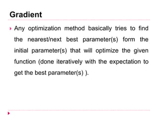 Gradient
 Any optimization method basically tries to find
the nearest/next best parameter(s) form the
initial parameter(s) that will optimize the given
function (done iteratively with the expectation to
get the best parameter(s) ).
 
