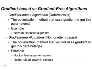 Gradient-based vs Gradient-Free Algorithms
 Gradient-based Algorithms (Deterministic)
 The optimization method that uses gradient to get this
parameter(s)
 Example
 Newton-Raphson algorithm
 Gradient-free Algorithms (Non gradient-based)
 The optimization method that will not uses gradient to
get this parameter(s)
 Example
 Hooke-Jeeves pattern search
 Nelder-Mead downhill simplex
 