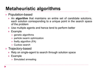 Metaheuristic algorithms
 Population-based
 An algorithm that maintains an entire set of candidate solutions,
each solution corresponding to a unique point in the search space
of the problem
 Use multiple agents and hence tend to perform better
 Example
 genetic algorithms
 particle swarm optimization
 firefly algorithm (FA)
 Cuckoo search
 Trajectory-based
 Rely on single-agent to search through solution space
 Example
 Simulated annealing
 