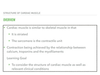 STRUCTURE OF CARDIAC MUSCLE
OVERVIEW
‣ Cardiac muscle is similar to skeletal muscle in that
‣ It is striated 
‣ The sarcomere is the contractile unit
‣ Contraction being achieved by the relationship between
calcium, troponins and the myofilaments
Learning Goal
‣ To consider the structure of cardiac muscle as well as
relevant clinical conditions
 
