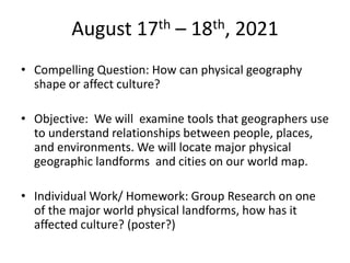 August 17th – 18th, 2021
• Compelling Question: How can physical geography
shape or affect culture?
• Objective: We will examine tools that geographers use
to understand relationships between people, places,
and environments. We will locate major physical
geographic landforms and cities on our world map.
• Individual Work/ Homework: Group Research on one
of the major world physical landforms, how has it
affected culture? (poster?)
 
