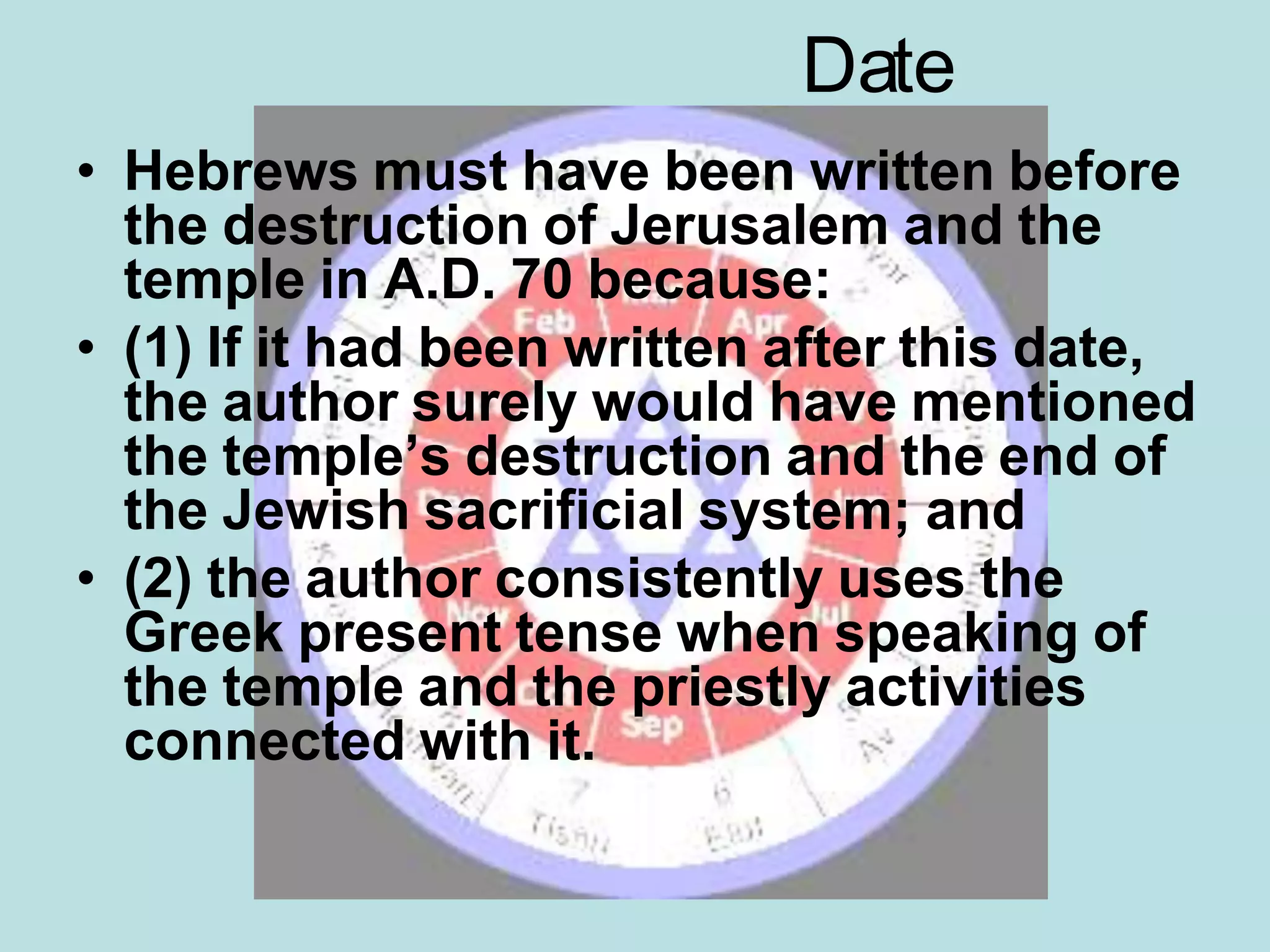 Date
• Hebrews must have been written before
the destruction of Jerusalem and the
temple in A.D. 70 because:
• (1) If it had been written after this date,
the author surely would have mentioned
the temple’s destruction and the end of
the Jewish sacrificial system; and
• (2) the author consistently uses the
Greek present tense when speaking of
the temple and the priestly activities
connected with it.
 