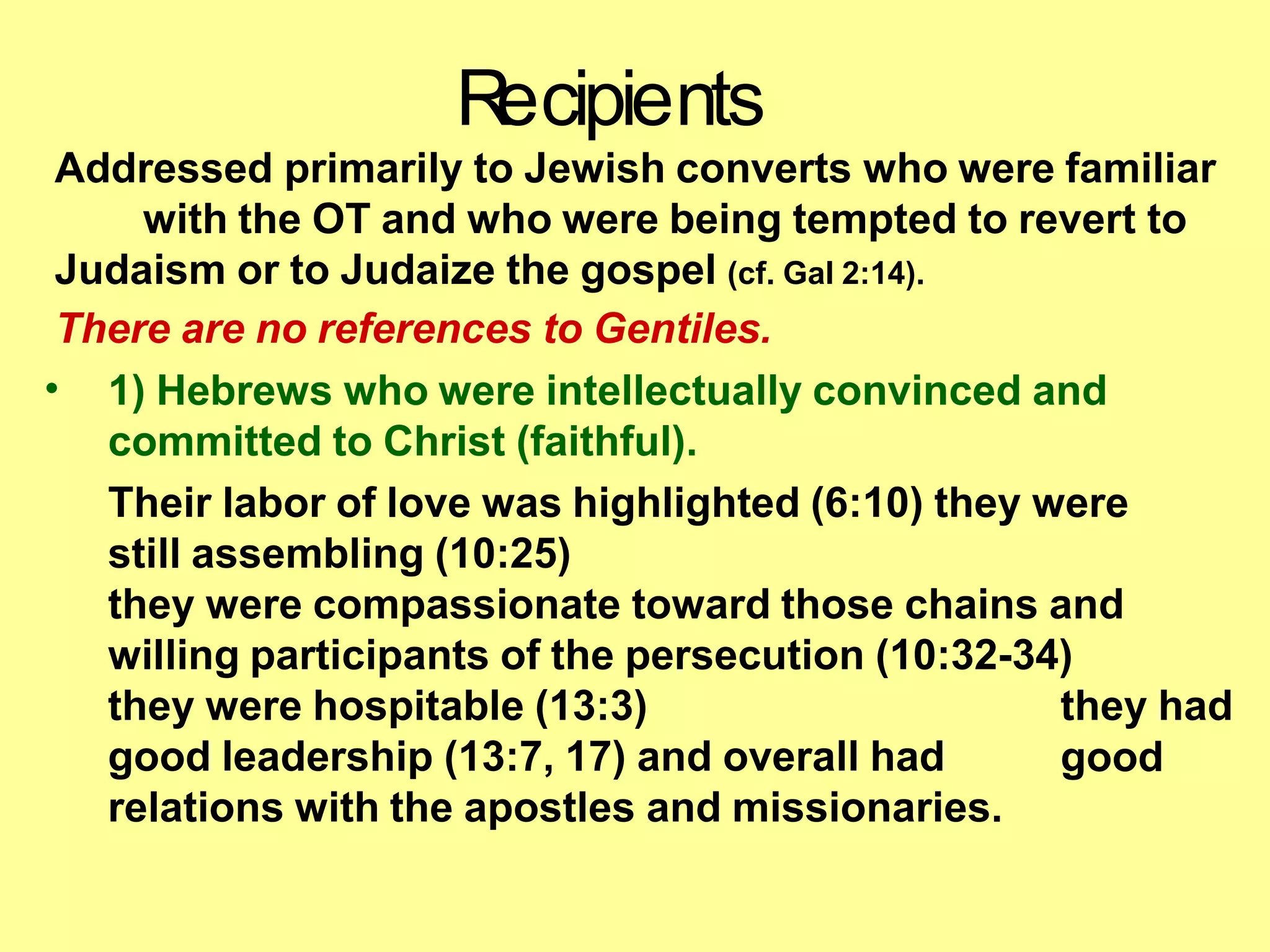 Addressed primarily to Jewish converts who were familiar
with the OT and who were being tempted to revert to
Judaism or to Judaize the gospel (cf. Gal 2:14).
There are no references to Gentiles.
• 1) Hebrews who were intellectually convinced and
committed to Christ (faithful).
Their labor of love was highlighted (6:10) they were
still assembling (10:25)
they were compassionate toward those chains and
willing participants of the persecution (10:32-34)
they were hospitable (13:3)
good leadership (13:7, 17) and overall had
relations with the apostles and missionaries.
they had
good
R
ecipients
 