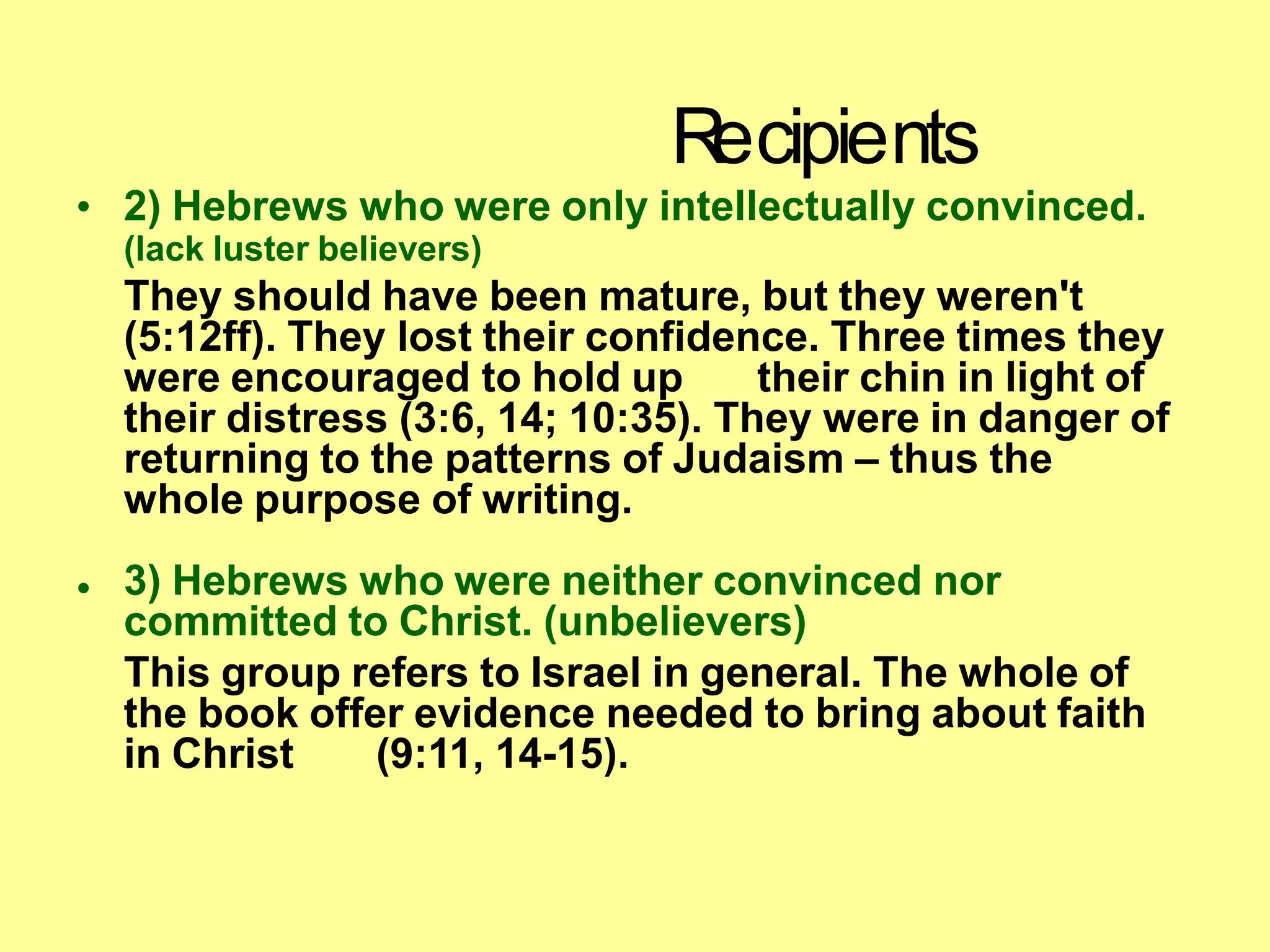 R
ecipients
• 2) Hebrews who were only intellectually convinced.
(lack luster believers)
They should have been mature, but they weren't
(5:12ff). They lost their confidence. Three times they
were encouraged to hold up their chin in light of
their distress (3:6, 14; 10:35). They were in danger of
returning to the patterns of Judaism – thus the
whole purpose of writing.
• 3) Hebrews who were neither convinced nor
committed to Christ. (unbelievers)
This group refers to Israel in general. The whole of
the book offer evidence needed to bring about faith
in Christ (9:11, 14-15).
 