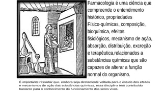Farmacologia é uma ciência que
compreende o entendimento
histórico, propriedades
Físico-químicas, composição,
bioquímica, efeitos
fisiológicos, mecanismo de ação,
absorção, distribuição, excreção
e terapêutica,relacionados a
substâncias químicas que são
capazes de alterar a função
normal do organismo.
É importante ressaltar que, embora seja diretamente voltada para o estudo dos efeitos
e mecanismos de ação das substâncias químicas, essa disciplina tem contribuído
bastante para o conhecimento do funcionamento dos seres vivos.
 