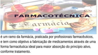 é um ramo da farmácia, praticada por profissionais farmacêuticos,
e tem como objetivo a fabricação de medicamentos através de uma
forma farmacêutica ideal para maior absorção do princípio ativo,
conforme tratamento.
 
