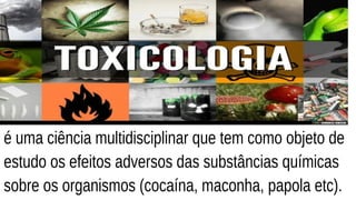 é uma ciência multidisciplinar que tem como objeto de
estudo os efeitos adversos das substâncias químicas
sobre os organismos (cocaína, maconha, papola etc).
 