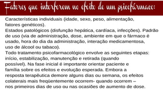 Características individuais (idade, sexo, peso, alimentação,
fatores genéticos).
Estados patológicos (disfunção hepática, cardíaca, infecções). Padrão
de uso (via de administração, dose, ambiente em que o fármaco é
usado, hora do dia da administração, interação medicamentosa,
uso de álcool ou tabaco).
Todo tratamento psicofarmacológico envolve as seguintes etapas:
início, estabilização, manutenção e retirada (quando
possível). Na fase inicial é importante orientar paciente e
família sobre os efeitos e evolução esperada. Embora a
resposta terapêutica demore alguns dias ou semana, os efeitos
colaterais mais freqüentemente ocorrem- quando ocorrem –
nos primeiros dias de uso ou nas ocasiões de aumento de dose.
 
