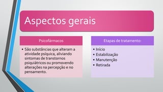 Aspectos gerais
Psicofármacos
• São substâncias que alteram a
atividade psíquica, aliviando
sintomas de transtornos
psiquiátricos ou promovendo
alterações na percepção e no
pensamento.
Etapas de tratamento:
• Início
• Estabilização
• Manutenção
• Retirada
 