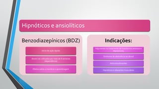Hipnóticos e ansiolíticos
Benzodiazepínicos (BDZ)
Início de ação rápido
devem ser utilizados por mais de 8 semanas
(dependência)
Efeitos sobre a memória e aprendizagem
Indicações:
Adjuvantes no tratamento de transtornos ansiosos e
depressivos;
Síndrome de abstinência ao álcool
Anticonvulsivantes
Hipnóticos e relaxantes musculares
 
