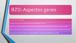 BZD: Aspectos gerais
Amplamente utilizados
Proporciona alivio dos sintomas como ansiedade e insônia
Evitar o uso concomitante com álcool, pois pode potencializar o efeito depressor sobre o SNC.
Deve-se proceder a retirada gradual para amenizar os sintomas de ansiedade rebote (abstinência).
Apresentam efeitos colaterais. (droga de abuso – em 2005, 5,6% de uso na vida)
 