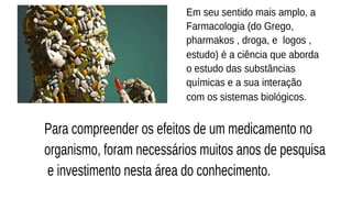 Em seu sentido mais amplo, a
Farmacologia (do Grego, 
pharmakos , droga, e  logos ,
estudo) é a ciência que aborda
o estudo das substâncias
químicas e a sua interação
com os sistemas biológicos.
Para compreender os efeitos de um medicamento no
organismo, foram necessários muitos anos de pesquisa
e investimento nesta área do conhecimento.
 