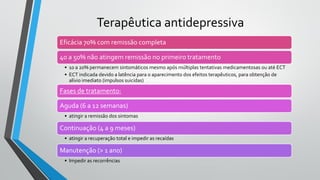 Eficácia 70% com remissão completa
40 a 50% não atingem remissão no primeiro tratamento
• 10 a 20% permanecem sintomáticos mesmo após múltiplas tentativas medicamentosas ou até ECT
• ECT indicada devido a latência para o aparecimento dos efeitos terapêuticos, para obtenção de
alívio imediato (impulsos suicidas)
Fases de tratamento:
Aguda (6 a 12 semanas)
• atingir a remissão dos sintomas
Continuação (4 a 9 meses)
• atingir a recuperação total e impedir as recaídas
Manutenção (> 1 ano)
• Impedir as recorrências
Terapêutica antidepressiva
 