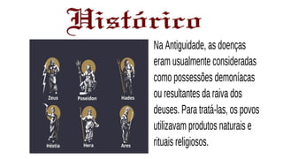Na Antiguidade, as doenças
eram usualmente consideradas
como possessões demoníacas
ou resultantes da raiva dos
deuses. Para tratá-las, os povos
utilizavam produtos naturais e
rituais religiosos.
 