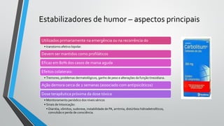 Utilizados primariamente na emergência ou na recorrência do
• transtorno afetivo bipolar.
Devem ser mantidos como profiláticos
Eficaz em 80% dos casos de mania aguda
Efeitos colaterais:
• Tremores, problemas dermatológicos, ganho de peso e alterações da função tireoidiana.
Ação demora cerca de 2 semanas (associado com antipsicóticos)
Dose terapêutica próxima da dose tóxica
• Monitoramento periódico dos níveis séricos
• Sinais de Intoxicação:
• Diarréia, vômitos, sudorese, instabilidade de PA, arritmia, distúrbios hidroeletrolíticos,
convulsão e perda de consciência.
Estabilizadores de humor – aspectos principais
 